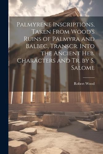 Palmyrene Inscriptions, Taken From Wood's Ruins of Palmyra and Balbec, Transcr. Into the Ancient Heb. Characters and Tr. by S. Salome