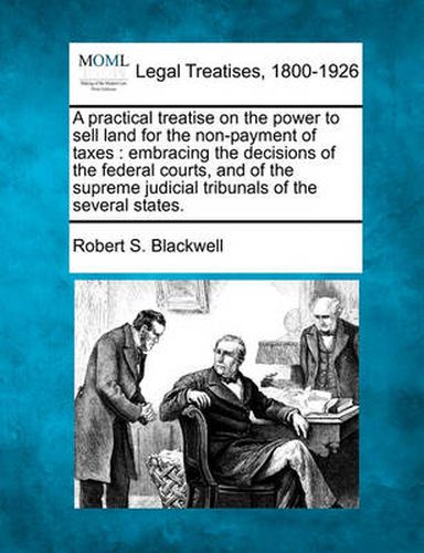 Cover image for A Practical Treatise on the Power to Sell Land for the Non-Payment of Taxes: Embracing the Decisions of the Federal Courts, and of the Supreme Judicial Tribunals of the Several States.