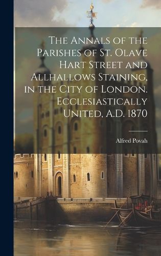 Cover image for The Annals of the Parishes of St. Olave Hart Street and Allhallows Staining, in the City of London. Ecclesiastically United, A.D. 1870
