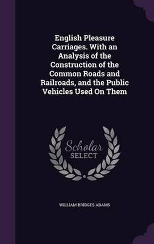 Cover image for English Pleasure Carriages. with an Analysis of the Construction of the Common Roads and Railroads, and the Public Vehicles Used on Them
