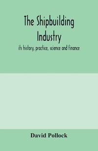 Cover image for The shipbuilding industry; its history, practice, science and finance