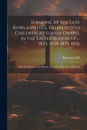 Sermons, by the Late Rowland Hill, Delivered to Children at Surrey Chapel in the Easter Season of ... 1823, 1824, 1825, 1826