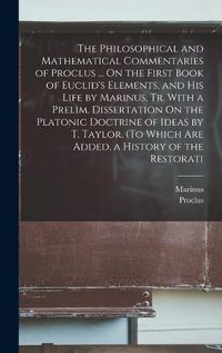 Cover image for The Philosophical and Mathematical Commentaries of Proclus ... On the First Book of Euclid's Elements, and His Life by Marinus, Tr. With a Prelim. Dissertation On the Platonic Doctrine of Ideas by T. Taylor. (To Which Are Added, a History of the Restorati