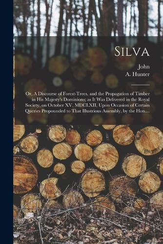 Silva; or, A Discourse of Forest-trees, and the Propagation of Timber in His Majesty's Dominions; as It Was Delivered in the Royal Society, on October XV, MDCLXII, Upon Occasion of Certain Queries Propounded to That Illustrious Assembly, by the Hon....