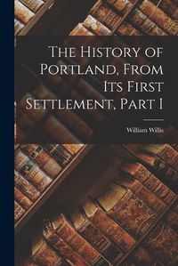 Cover image for The History of Portland, from its First Settlement, Part I