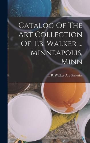 Cover image for Catalog Of The Art Collection Of T.b. Walker ... Minneapolis, Minn