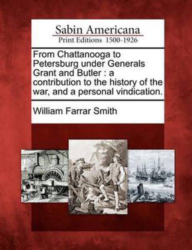 From Chattanooga to Petersburg Under Generals Grant and Butler: A Contribution to the History of the War, and a Personal Vindication.