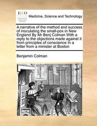 Cover image for A Narrative of the Method and Success of Inoculating the Small-Pox in New England by MR Benj Colman with a Reply to the Objections Made Against It from Principles of Conscience in a Letter from a Minister at Boston