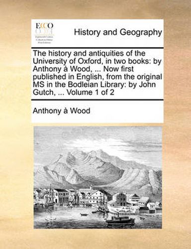 Cover image for The History and Antiquities of the University of Oxford, in Two Books: By Anthony Wood, ... Now First Published in English, from the Original MS in the Bodleian Library: By John Gutch, ... Volume 1 of 2