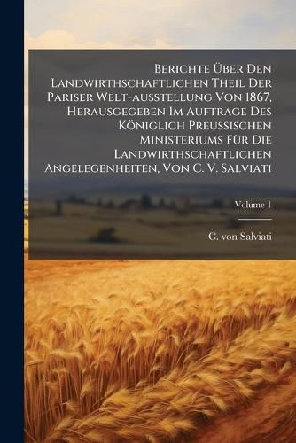 Cover image for Berichte Ber Den Landwirthschaftlichen Theil Der Pariser Welt-Ausstellung Von 1867, Herausgegeben Im Auftrage Des K Niglich Preu Ischen Ministeriums F R Die Landwirthschaftlichen Angelegenheiten, Von C. V. Salviati, Volume 1