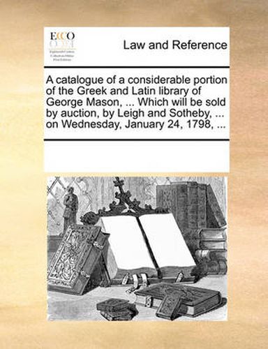 Cover image for A Catalogue of a Considerable Portion of the Greek and Latin Library of George Mason, ... Which Will Be Sold by Auction, by Leigh and Sotheby, ... on Wednesday, January 24, 1798, ...