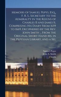 Cover image for Memoirs of Samuel Pepys, Esq., F. R. S., Secretary to the Admiralty in the Reigns of Charles II and James Ii, Comprising His Diary From 1659 to 1669, Deciphered by the Rev. John Smith ... From the Original Short-Hand Ms. in the Pepysian Library, and a Sel