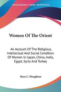 Cover image for Women of the Orient: An Account of the Religious, Intellectual and Social Condition of Women in Japan, China, India, Egypt, Syria and Turkey