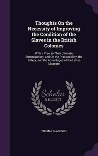 Cover image for Thoughts on the Necessity of Improving the Condition of the Slaves in the British Colonies: With a View to Their Ultimate Emancipation; And on the Practicability, the Safety, and the Advantages of the Latter Measure