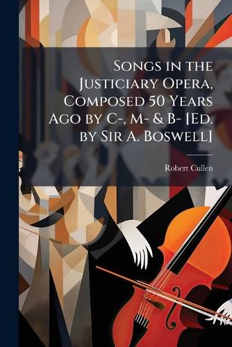 Cover image for Songs in the Justiciary Opera, Composed 50 Years Ago by I, M- & B- [Ed. by Sir A. Boswell].
