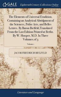 Cover image for The Elements of Universal Erudition. Containing an Analytical Abridgment of the Sciences, Polite Arts, and Belles Lettres. By Baron Bielfeld, Translated From the Last Edition Printed at Berlin. By W. Hooper, M.D. In Three Volumes.of 3; Volume 1