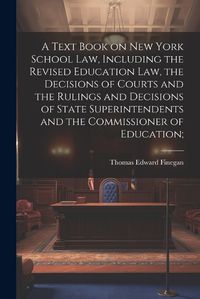 Cover image for A Text Book on New York School law, Including the Revised Education law, the Decisions of Courts and the Rulings and Decisions of State Superintendents and the Commissioner of Education;