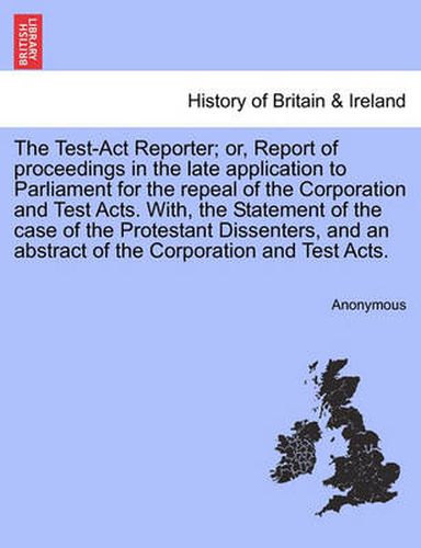 Cover image for The Test-ACT Reporter; Or, Report of Proceedings in the Late Application to Parliament for the Repeal of the Corporation and Test Acts. With, the Statement of the Case of the Protestant Dissenters, and an Abstract of the Corporation and Test Acts.