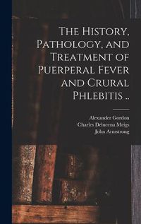 Cover image for The History, Pathology, and Treatment of Puerperal Fever and Crural Phlebitis ..