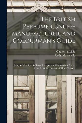 Cover image for The British Perfumer, Snuff-manufacturer, and Colourman's Guide; Being a Collection of Choice Receipts and Observations Proved in an Extensive Practice of Thirty Years ...