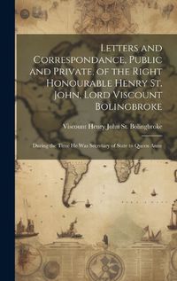 Cover image for Letters and Correspondance, Public and Private, of the Right Honourable Henry St. John, Lord Viscount Bolingbroke