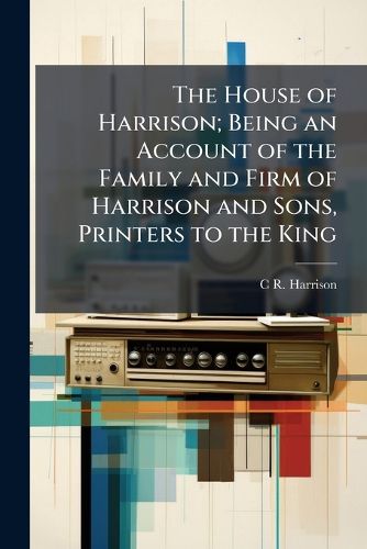 Cover image for The House of Harrison; Being an Account of the Family and Firm of Harrison and Sons, Printers to the King