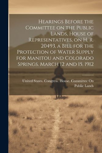 Cover image for Hearings Before the Committee on the Public Lands, House of Representatives, on H. R. 20493, a Bill for the Protection of Water Supply for Manitou and Colorado Springs. March 12 and 15, 1912