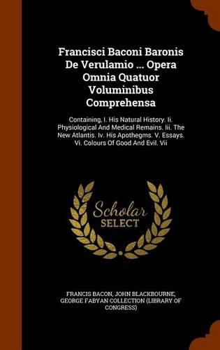 Francisci Baconi Baronis de Verulamio ... Opera Omnia Quatuor Voluminibus Comprehensa: Containing, I. His Natural History. II. Physiological and Medical Remains. III. the New Atlantis. IV. His Apothegms. V. Essays. VI. Colours of Good and Evil. VII