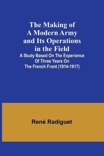 Cover image for The Making of a Modern Army and its Operations in the Field; A study based on the experience of three years on the French front (1914-1917)