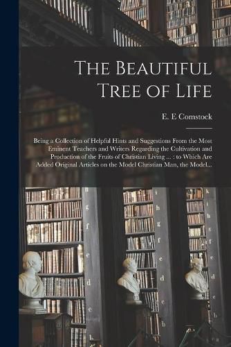 Cover image for The Beautiful Tree of Life [microform]: Being a Collection of Helpful Hints and Suggestions From the Most Eminent Teachers and Writers Regarding the Cultivation and Production of the Fruits of Christian Living ...: to Which Are Added Original...