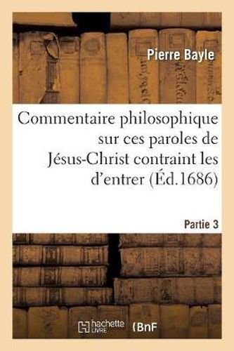 Commentaire Philosophique Sur Ces Paroles de Jesus-Chrit Contrain Les d'Entrer Troisieme Partie.: Contenant La Refutation de l'Apologie Que S. Augustin a Faite Des Convertisseurs A Contrainte