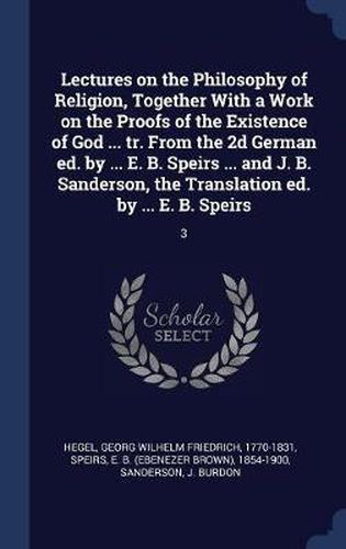 Cover image for Lectures on the Philosophy of Religion, Together with a Work on the Proofs of the Existence of God ... Tr. from the 2D German Ed. by ... E. B. Speirs ... and J. B. Sanderson, the Translation Ed. by ... E. B. Speirs: 3