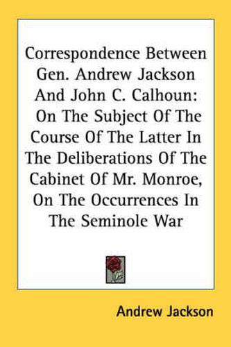 Cover image for Correspondence Between Gen. Andrew Jackson and John C. Calhoun: On the Subject of the Course of the Latter in the Deliberations of the Cabinet of Mr. Monroe, on the Occurrences in the Seminole War
