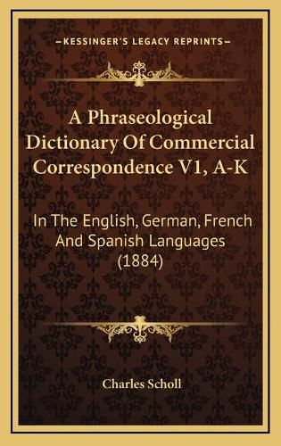 A Phraseological Dictionary of Commercial Correspondence V1, A-K: In the English, German, French and Spanish Languages (1884)