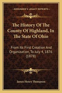 Cover image for The History of the County of Highland, in the State of Ohio: From Its First Creation and Organization, to July 4, 1876 (1878)