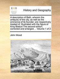 Cover image for A Description of Bath, Wherein the Antiquity of the City, as Well as the Eminence of Its Founder; Are Respectively Treated of: Illustrated with the Figure of King Bladud the Second Edition, Corrected and Enlarged. .. Volume 1 of 2