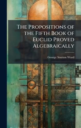 Cover image for The Propositions of the Fifth Book of Euclid Proved Algebraically