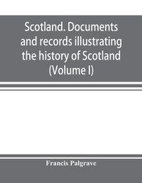 Cover image for Scotland. Documents and records illustrating the history of Scotland, and the transactions between the crowns of Scotland and England, preserved in the treasury of Her Majesty's Exchequer. (Volume I)