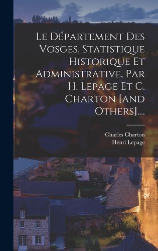 Cover image for Le Departement Des Vosges, Statistique Historique Et Administrative, Par H. Lepage Et C. Charton [and Others]....