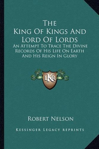 Cover image for The King of Kings and Lord of Lords: An Attempt to Trace the Divine Records of His Life on Earth and His Reign in Glory