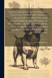 Cover image for The Homoeopathic Veterinary Doctor, Giving the History, Means of Prevention, and Symptoms of all Diseases of the Horse, ox, Sheep, hog, dog, cat, Poultry and Birds, and the Most Approved Methods of Treatment