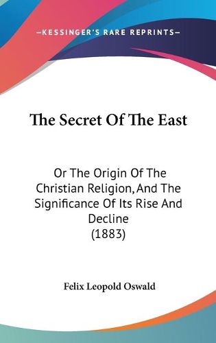 Cover image for The Secret of the East: Or the Origin of the Christian Religion, and the Significance of Its Rise and Decline (1883)