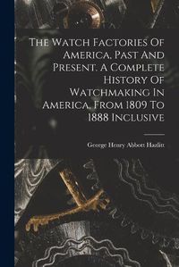 Cover image for The Watch Factories Of America, Past And Present. A Complete History Of Watchmaking In America, From 1809 To 1888 Inclusive