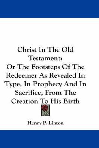 Cover image for Christ in the Old Testament: Or the Footsteps of the Redeemer as Revealed in Type, in Prophecy and in Sacrifice, from the Creation to His Birth