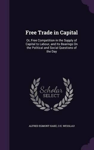 Cover image for Free Trade in Capital: Or, Free Competition in the Supply of Capital to Labour, and Its Bearings on the Political and Social Questions of the Day