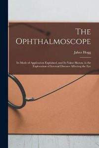 Cover image for The Ophthalmoscope: Its Mode of Application Explained, and Its Value Shown, in the Exploration of Internal Diseases Affecting the Eye