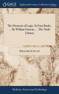 Cover image for The Elements of Logic. In Four Books. ... By William Duncan, ... The Ninth Edition