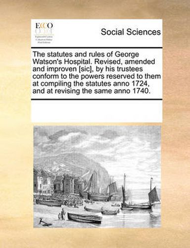 Cover image for The Statutes and Rules of George Watson's Hospital. Revised, Amended and Improven [Sic], by His Trustees Conform to the Powers Reserved to Them at Compiling the Statutes Anno 1724, and at Revising the Same Anno 1740.