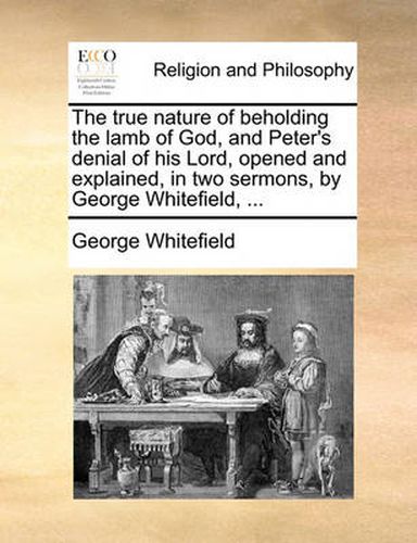 Cover image for The True Nature of Beholding the Lamb of God, and Peter's Denial of His Lord, Opened and Explained, in Two Sermons, by George Whitefield, ...