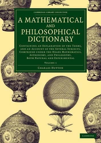 Cover image for A Mathematical and Philosophical Dictionary: Containing an Explanation of the Terms, and an Account of the Several Subjects, Comprized under the Heads Mathematics, Astronomy, and Philosophy, Both Natural and Experimental